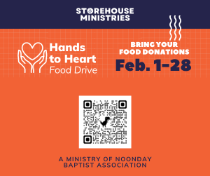 Storehouse Ministries Hnds to Heart food Drive Bring you food donations Feb 1-28 A Ministry of Noonday Baptist Association